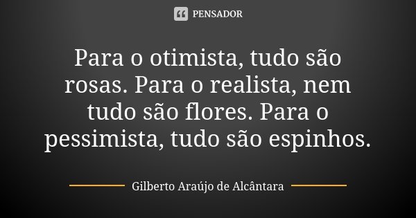 Para o otimista, tudo são rosas. Para o realista, nem tudo são flores. Para o pessimista, tudo são espinhos.... Frase de Gilberto Araújo de Alcântara.