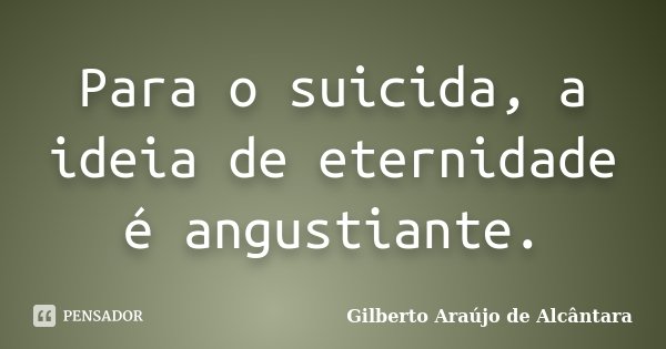 Para o suicida, a ideia de eternidade é angustiante.... Frase de Gilberto Araújo de Alcântara.