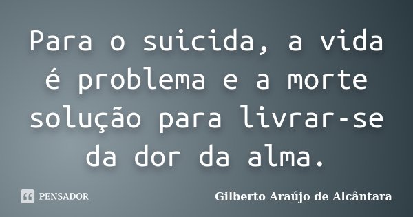 Para o suicida, a vida é problema e a morte solução para livrar-se da dor da alma.... Frase de Gilberto Araújo de Alcântara.