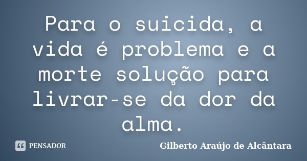 Para o suicida, a vida é problema e a morte solução para livrar-se da dor da alma.... Frase de Gilberto Araújo de Alcântara.