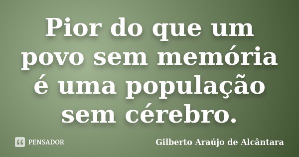 Pior do que um povo sem memória é uma população sem cérebro.... Frase de Gilberto Araújo de Alcântara.