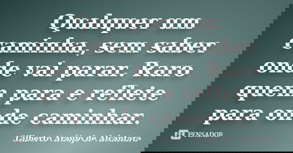 Qualquer um caminha, sem saber onde vai parar. Raro quem para e reflete para onde caminhar.... Frase de Gilberto Araújo de Alcântara.