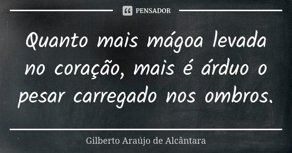 Quanto mais mágoa levada no coração, mais é árduo o pesar carregado nos ombros.... Frase de Gilberto Araújo de Alcântara.