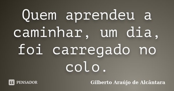 Quem aprendeu a caminhar, um dia, foi carregado no colo.... Frase de Gilberto Araújo de Alcântara.