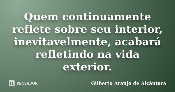 Quem continuamente reflete sobre seu interior, inevitavelmente, acabará refletindo na vida exterior.... Frase de Gilberto Araújo de Alcântara.