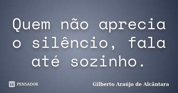 Quem não aprecia o silêncio, fala até sozinho.... Frase de Gilberto Araújo de Alcântara.