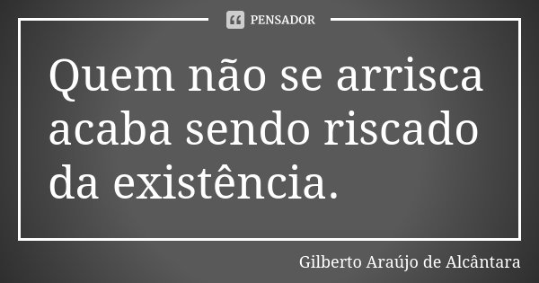 Quem não se arrisca acaba sendo riscado da existência.... Frase de Gilberto Araújo de Alcântara.