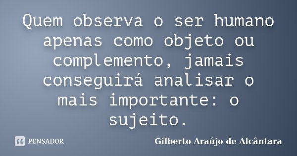 Quem observa o ser humano apenas como objeto ou complemento, jamais conseguirá analisar o mais importante: o sujeito.... Frase de Gilberto Araújo de Alcântara.