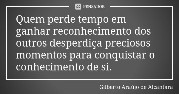 Quem perde tempo em ganhar reconhecimento dos outros desperdiça preciosos momentos para conquistar o conhecimento de si.... Frase de Gilberto Araújo de Alcântara.