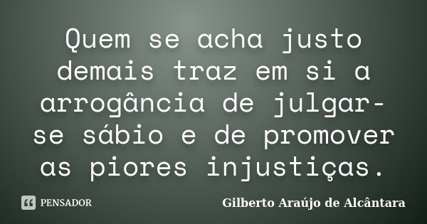 Quem se acha justo demais traz em si a arrogância de julgar-se sábio e de promover as piores injustiças.... Frase de Gilberto Araújo de Alcântara.