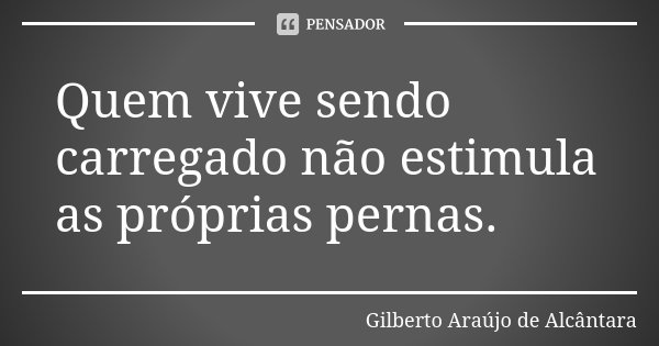 Quem vive sendo carregado não estimula as próprias pernas.... Frase de Gilberto Araújo de Alcântara.