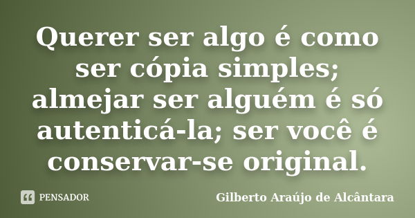 Querer ser algo é como ser cópia simples; almejar ser alguém é só autenticá-la; ser você é conservar-se original.... Frase de Gilberto Araújo de Alcântara.