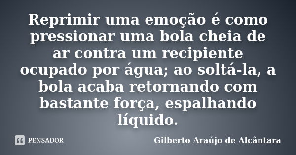 Reprimir uma emoção é como pressionar uma bola cheia de ar contra um recipiente ocupado por água; ao soltá-la, a bola acaba retornando com bastante força, espal... Frase de Gilberto Araújo de Alcântara.