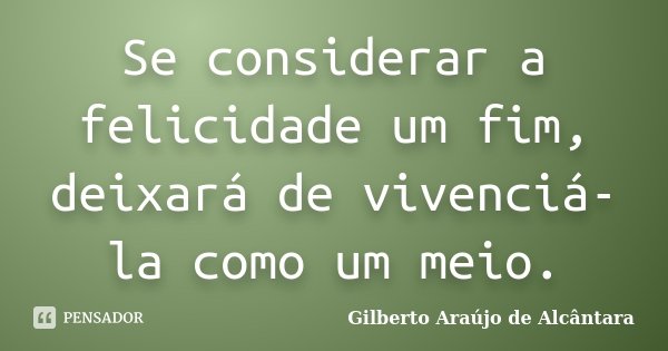 Se considerar a felicidade um fim, deixará de vivenciá-la como um meio.... Frase de Gilberto Araújo de Alcântara.
