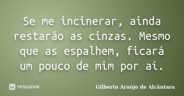 Se me incinerar, ainda restarão as cinzas. Mesmo que as espalhem, ficará um pouco de mim por aí.... Frase de Gilberto Araújo de Alcântara.