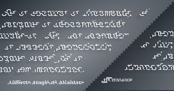 Se o escuro o incomoda, é porque o desconhecido perturba-o. Se, ao acender a luz, o receio persistir, é porque você já o transformou em monstros.... Frase de Gilberto Araújo de Alcântara.