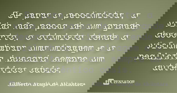 Se para o pessimista, a vida não passa de um grande deserto, o otimista tende a vislumbrar uma miragem e o realista buscará sempre um autêntico oásis.... Frase de Gilberto Araújo de Alcântara.