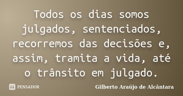 Todos os dias somos julgados, sentenciados, recorremos das decisões e, assim, tramita a vida, até o trânsito em julgado.... Frase de Gilberto Araújo de Alcântara.