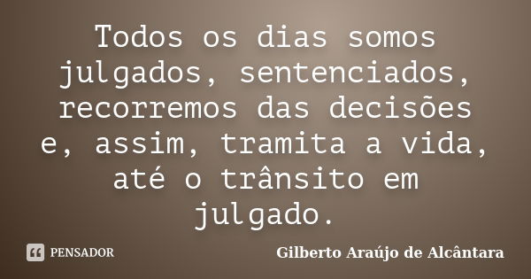 Todos os dias somos julgados, sentenciados, recorremos das decisões e, assim, tramita a vida, até o trânsito em julgado.... Frase de Gilberto Araújo de Alcântara.