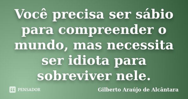 Você precisa ser sábio para compreender o mundo, mas necessita ser idiota para sobreviver nele.... Frase de Gilberto Araújo de Alcântara.