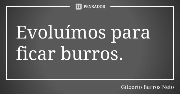 Evoluímos para ficar burros.... Frase de Gilberto Barros Neto.