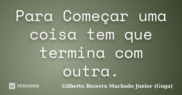 Para Começar uma coisa tem que termina com outra.... Frase de Gilberto Bezerra Machado Junior (Guga).