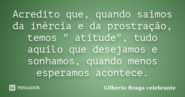 Acredito que, quando saímos da inèrcia e da prostração, temos " atitude", tudo aquilo que desejamos e sonhamos, quando menos esperamos acontece.... Frase de Gilberto Braga Celebrante.