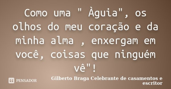 Como uma " Àguia", os olhos do meu coração e da minha alma , enxergam em você, coisas que ninguém vê"!... Frase de Gilberto Braga Celebrante de casamentos e escritor.