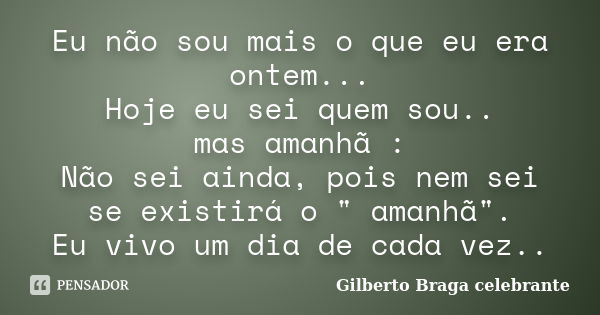 Eu não sou mais o que eu era ontem... Hoje eu sei quem sou.. mas amanhã : Não sei ainda, pois nem sei se existirá o " amanhã". Eu vivo um dia de cada ... Frase de Gilberto Braga Celebrante.