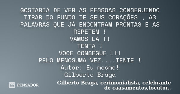 GOSTARIA DE VER AS PESSOAS CONSEGUINDO TIRAR DO FUNDO DE SEUS CORAÇÕES , AS PALAVRAS QUE JÁ ENCONTRAM PRONTAS E AS REPETEM ! VAMOS LÁ !! TENTA ! VOCE CONSEGUE !... Frase de Gilberto Braga, cerimonialista, celebrante de caasamentos,locutor...