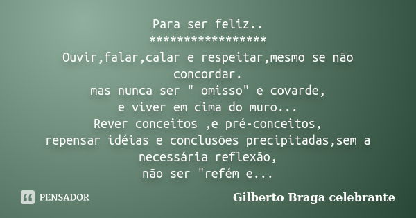 Para ser feliz.. ***************** Ouvir,falar,calar e respeitar,mesmo se não concordar. mas nunca ser " omisso" e covarde, e viver em cima do muro...... Frase de Gilberto Braga celebrante.