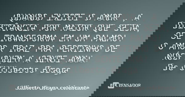 QUANDO EXISTE O AMOR , A DISTÂNCIA POR MAIOR QUE SEJA, SE TRANSFORMA EM UM PALMO! O AMOR TRAZ PRA PERTINHO DE NÓS QUEM A GENTE AMA! De Gilberto Braga... Frase de Gilberto Braga Celebrante.