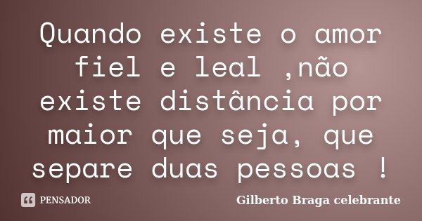 Quando existe o amor fiel e leal ,não existe distância por maior que seja, que separe duas pessoas !... Frase de Gilberto Braga Celebrante.