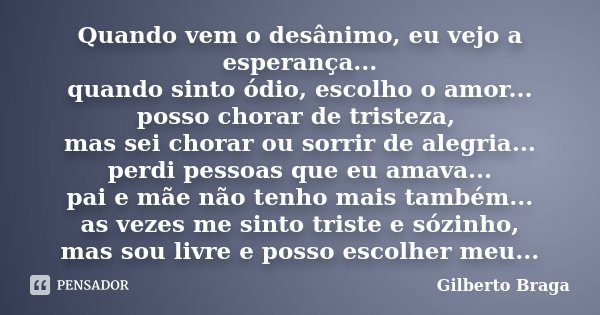 Quando vem o desânimo, eu vejo a esperança... quando sinto ódio, escolho o amor... posso chorar de tristeza, mas sei chorar ou sorrir de alegria... perdi pessoa... Frase de Gilberto Braga.