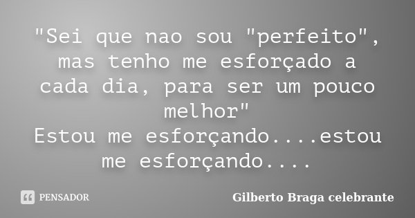 "Sei que nao sou "perfeito", mas tenho me esforçado a cada dia, para ser um pouco melhor" Estou me esforçando....estou me esforçando....... Frase de Gilberto Braga Celebrante.