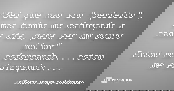 "Sei que nao sou "perfeito", mas tenho me esforçado a cada dia, para ser um pouco melhor" Estou me esforçando....estou me esforçando....... Frase de Gilberto Braga Celebrante.
