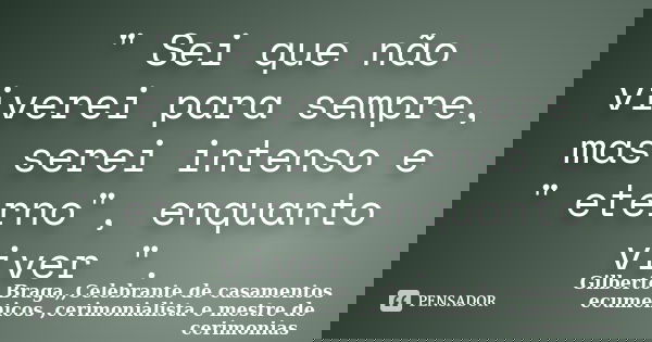" Sei que não viverei para sempre, mas serei intenso e " eterno", enquanto viver ".... Frase de Gilberto Braga,,Celebrante de casamentos ecumenicos ,cerimonialista e mestre de cerimonias.
