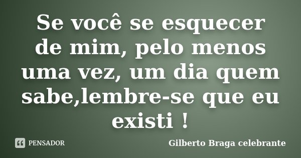 Se você se esquecer de mim, pelo menos uma vez, um dia quem sabe,lembre-se que eu existi !... Frase de Gilberto Braga celebrante.