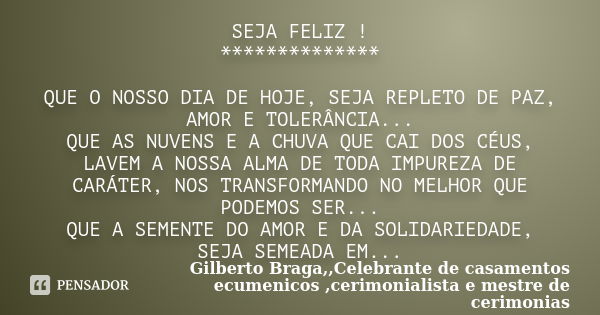 SEJA FELIZ ! ************** QUE O NOSSO DIA DE HOJE, SEJA REPLETO DE PAZ, AMOR E TOLERÂNCIA... QUE AS NUVENS E A CHUVA QUE CAI DOS CÉUS, LAVEM A NOSSA ALMA DE T... Frase de Gilberto Braga,,Celebrante de casamentos ecumenicos ,cerimonialista e mestre de cerimonias.