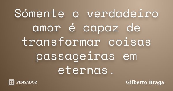 Sómente o verdadeiro amor é capaz de transformar coisas passageiras em eternas.... Frase de Gilberto Braga.