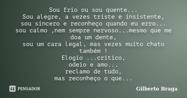 Sou frio ou sou quente... Sou alegre, a vezes triste e insistente, sou sincero e reconheço quando eu erro... sou calmo ,nem sempre nervoso...mesmo que me doa um... Frase de Gilberto Braga.