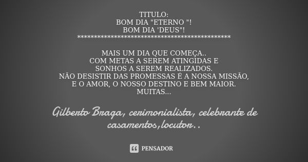 TITULO: BOM DIA "ETERNO "! BOM DIA 'DEUS"! ********************************************** MAIS UM DIA QUE COMEÇA.. COM METAS A SEREM ATINGIDAS E ... Frase de Gilberto Braga, cerimonialista, celebrante de casamentos,locutor...