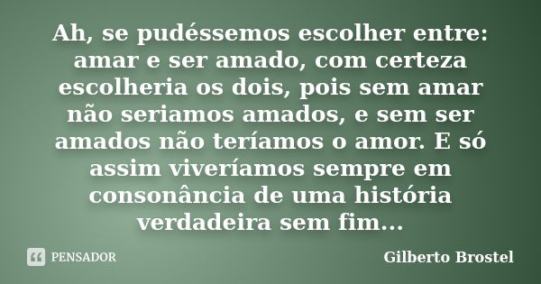 Ah, se pudéssemos escolher entre: amar e ser amado, com certeza escolheria os dois, pois sem amar não seriamos amados, e sem ser amados não teríamos o amor. E s... Frase de Gilberto Brostel.