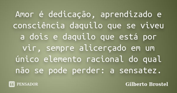 Amor é dedicação, aprendizado e consciência daquilo que se viveu a dois e daquilo que está por vir, sempre alicerçado em um único elemento racional do qual não ... Frase de Gilberto Brostel.