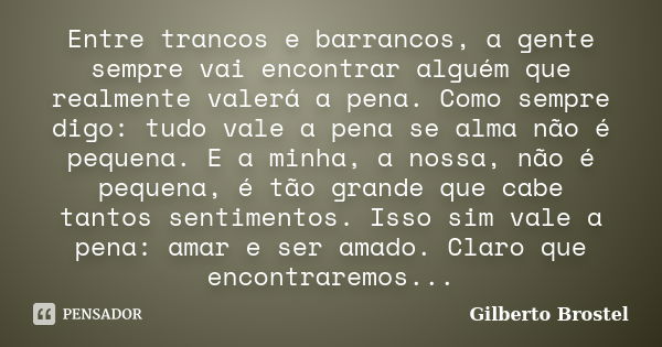 Entre trancos e barrancos, a gente sempre vai encontrar alguém que realmente valerá a pena. Como sempre digo: tudo vale a pena se alma não é pequena. E a minha,... Frase de Gilberto Brostel.