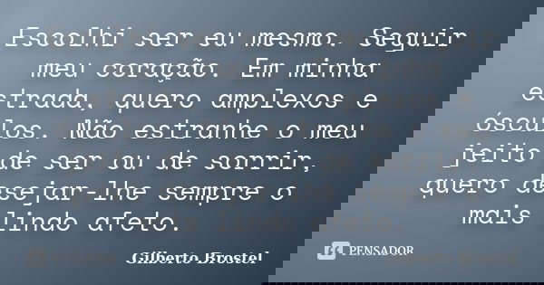 Escolhi ser eu mesmo. Seguir meu coração. Em minha estrada, quero amplexos e ósculos. Não estranhe o meu jeito de ser ou de sorrir, quero desejar-lhe sempre o m... Frase de Gilberto Brostel.