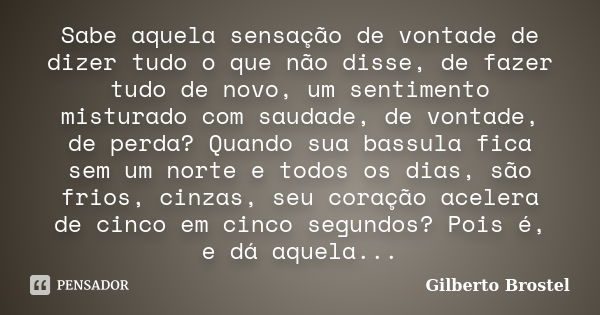 Sabe aquela sensação de vontade de dizer tudo o que não disse, de fazer tudo de novo, um sentimento misturado com saudade, de vontade, de perda? Quando sua bass... Frase de Gilberto Brostel.