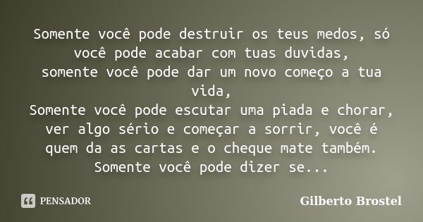 Somente você pode destruir os teus medos, só você pode acabar com tuas duvidas, somente você pode dar um novo começo a tua vida, Somente você pode escutar uma p... Frase de Gilberto Brostel.