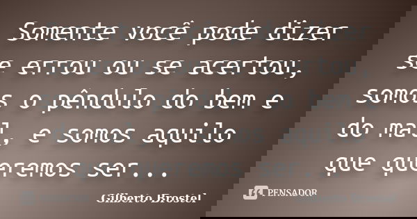 Somente você pode dizer se errou ou se acertou, somos o pêndulo do bem e do mal, e somos aquilo que queremos ser...... Frase de Gilberto Brostel.