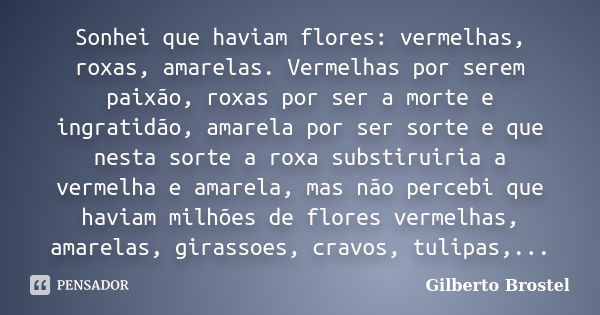 Sonhei que haviam flores: vermelhas, roxas, amarelas. Vermelhas por serem paixão, roxas por ser a morte e ingratidão, amarela por ser sorte e que nesta sorte a ... Frase de Gilberto Brostel.